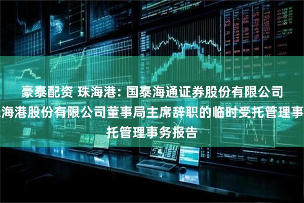 豪泰配资 珠海港: 国泰海通证券股份有限公司关于珠海港股份有限公司董事局主席辞职的临时受托管理事务报告