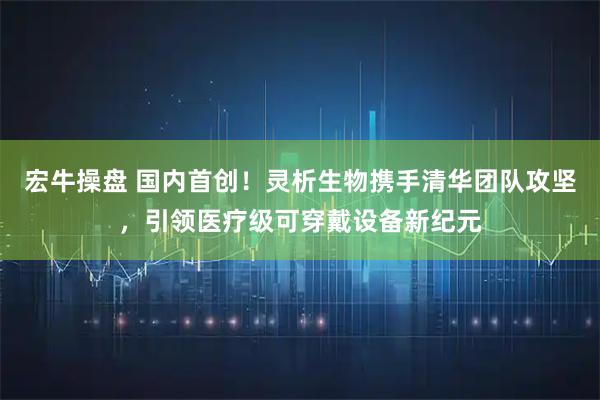 宏牛操盘 国内首创！灵析生物携手清华团队攻坚，引领医疗级可穿戴设备新纪元