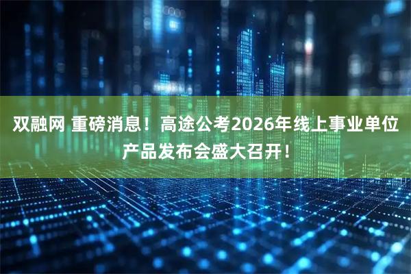双融网 重磅消息！高途公考2026年线上事业单位产品发布会盛大召开！