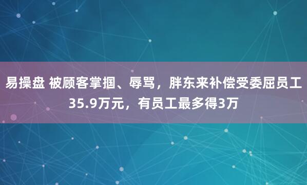 易操盘 被顾客掌掴、辱骂，胖东来补偿受委屈员工35.9万元，有员工最多得3万
