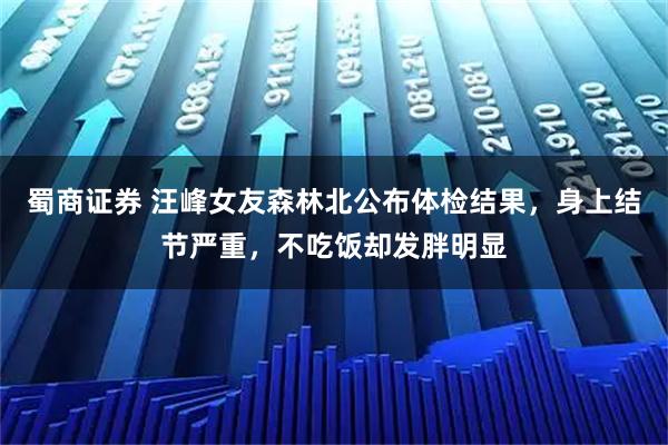 蜀商证券 汪峰女友森林北公布体检结果，身上结节严重，不吃饭却发胖明显