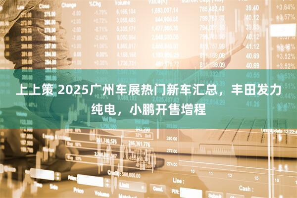 上上策 2025广州车展热门新车汇总，丰田发力纯电，小鹏开售增程