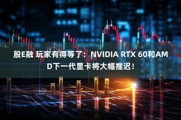 股E融 玩家有得等了：NVIDIA RTX 60和AMD下一代显卡将大幅推迟！