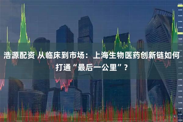 浩源配资 从临床到市场：上海生物医药创新链如何打通“最后一公里”？