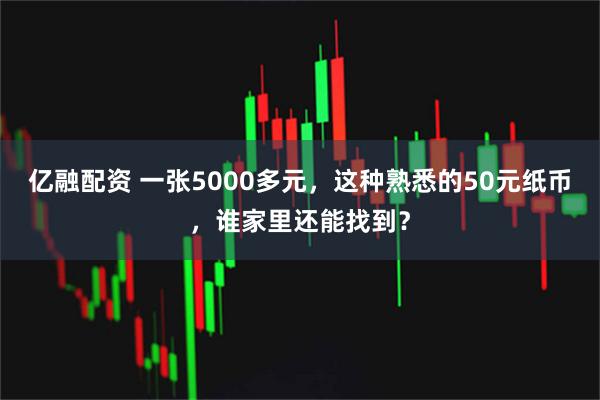 亿融配资 一张5000多元，这种熟悉的50元纸币，谁家里还能找到？