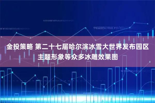 金投策略 第二十七届哈尔滨冰雪大世界发布园区主题形象等众多冰雕效果图
