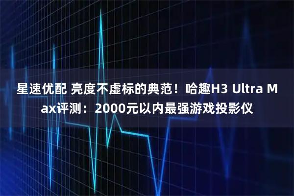 星速优配 亮度不虚标的典范！哈趣H3 Ultra Max评测：2000元以内最强游戏投影仪