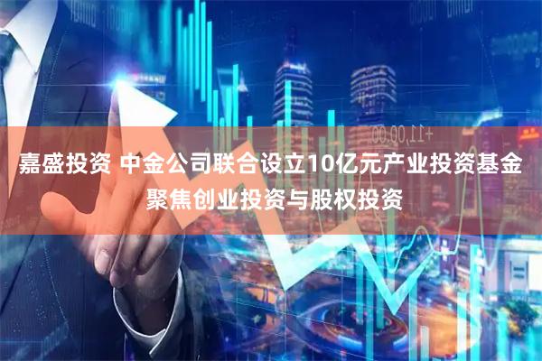 嘉盛投资 中金公司联合设立10亿元产业投资基金 聚焦创业投资与股权投资
