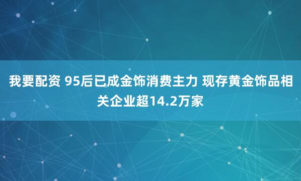 我要配资 95后已成金饰消费主力 现存黄金饰品相关企业超14.2万家
