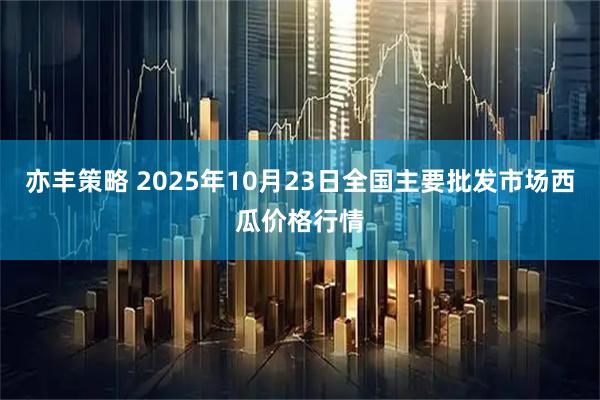 亦丰策略 2025年10月23日全国主要批发市场西瓜价格行情