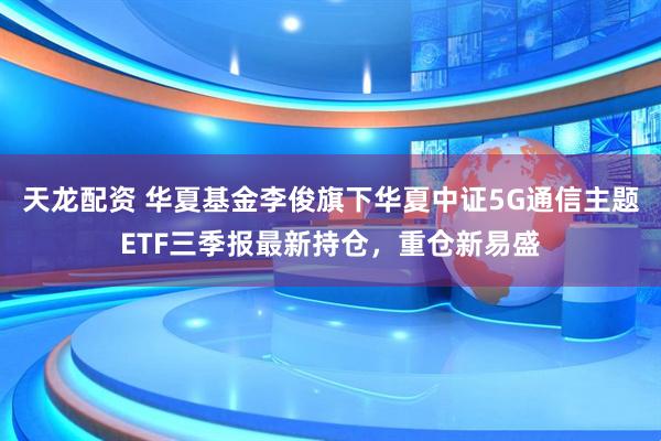 天龙配资 华夏基金李俊旗下华夏中证5G通信主题ETF三季报最新持仓，重仓新易盛