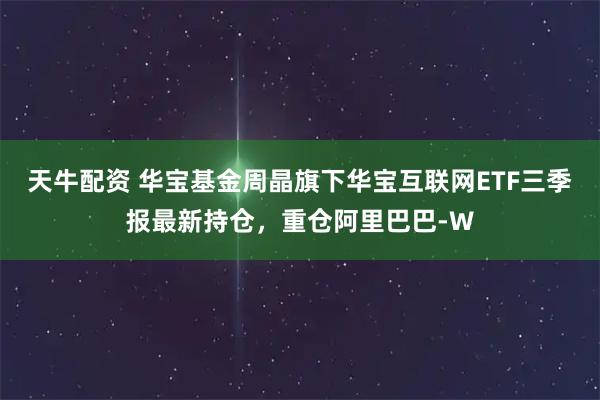 天牛配资 华宝基金周晶旗下华宝互联网ETF三季报最新持仓，重仓阿里巴巴-W