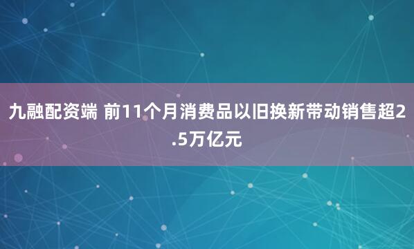 九融配资端 前11个月消费品以旧换新带动销售超2.5万亿元