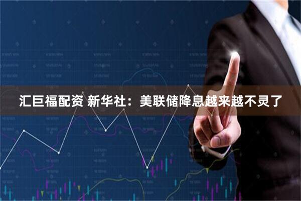 汇巨福配资 新华社：美联储降息越来越不灵了