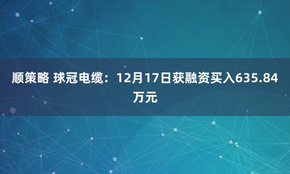顺策略 球冠电缆：12月17日获融资买入635.84万元